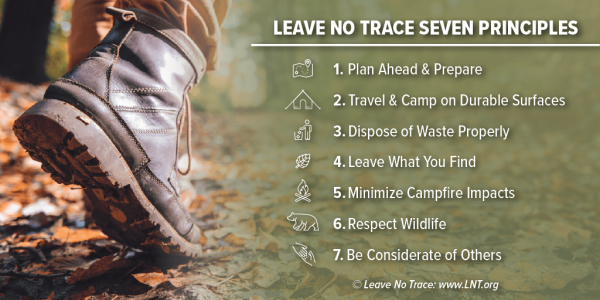 Leave No Trace Seven Principles: 1. Plan ahead and prepare, 2. Travel and camp on durable surfaces, 3. Dispose of waste properly, 4. Leave what you find, 5.Minimize campfire impacts, 6. Respect wildlife, 7.Be considerate of others.