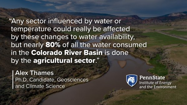 “Any sector influenced by water or  temperature could really be affected  by these changes to water availability,  but nearly 80% of all the water consumed  in the Colorado River Basin is done  by the agricultural sector.” -Alex Thames, Ph.D. Candidate, Geosciences and Climate Science