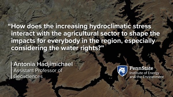 “How does the increasing hydroclimatic stress  interact with the agricultural sector to shape the  impacts for everybody in the region, especially  considering the water rights?” -Antonia Hadjimichael, Assistant Professor of Geosciences