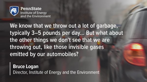 Penn State Institute of Energy and the Environment. We know that we throw out a lot of garbage, typically 3-5 pounds per day... But what about the other things we don't see that we are throwing out, like those invisible gases emitted by our automobiles? Bruce Logan, Director, Institute of Energy and the Environment