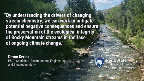 By understanding the drivers of changing stream chemistry, we can work to mitigate potential negative consequences and ensure the preservation of the ecological integrity of Rocky Mountain streams in the face of ongoing climate change. Devon Kerins, Ph.D. Candidate, Environmental Engineering and Biogeochemistry. Penn State Institute of Energy and the Environment