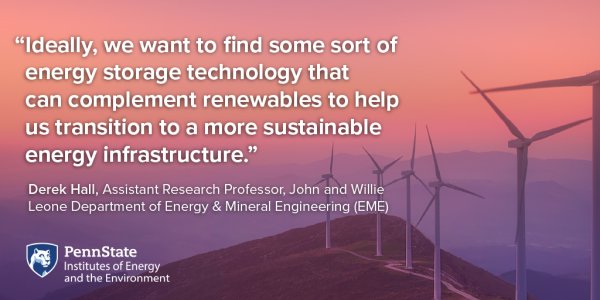 Ideally, we want to find some sort of energy storage technology that can complement renewables to help us transition to a more sustainable energy infrastructure. Derek Hall, Assistant Research Professor, John and Willie Leone Department of Energy & Mineral Engineering (EME)