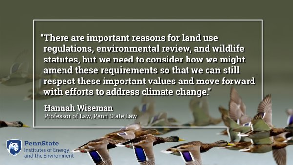 There are important reasons for land use regulations, environmental review, and wildlife statutes, but we need to consider how we might amend these requirements so that we can still respect these important values and move forward with efforts to address climate change. Hannah Wisemen, Professor of Law, Penn State Law