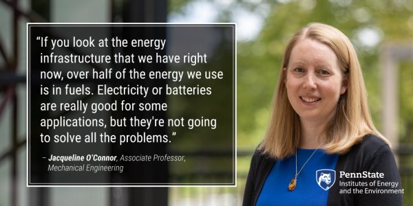 "If you look at the energy infrastructure that we have right now, over half of the energy we use is in fuels. Electricity or batteries are really good for some applications, but they're not going to solve all the problems." - Jacqueline O'Connor, Associate Professor, Mechanical Engineering