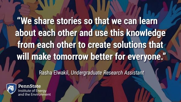 "We share stories so that we can learn about each other and use this knowledge from each other to create solutions that will make tomorrow better for everyone." Rasha Elwakil, Undergraduate Research Assistant