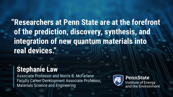 "Researchers at Penn State are at the forefront of the prediction, discovery, synthesis, and integration of new quantum materials into real devices." Stephanie Law, Associate Professor and Norris B. McFarlane Faculty Career Development Associate Professor, Materials Science and Engineering