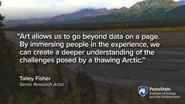 “Art allows us to go beyond data on a page. By immersing people in the experience, we  can create a deeper understanding of the  challenges posed by a thawing Arctic.” Talley Fisher, Senior Research Artist