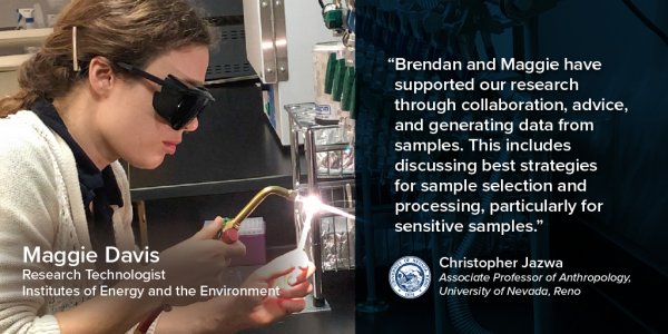 “Brendan and Maggie have supported our research through collaboration, advice and generating data from samples. This includes discussing best strategies for sample selection and processing, particularly for sensitive samples.” --Christopher Jazwa, Associate Professor of Anthropology, University of Nevada, Reno