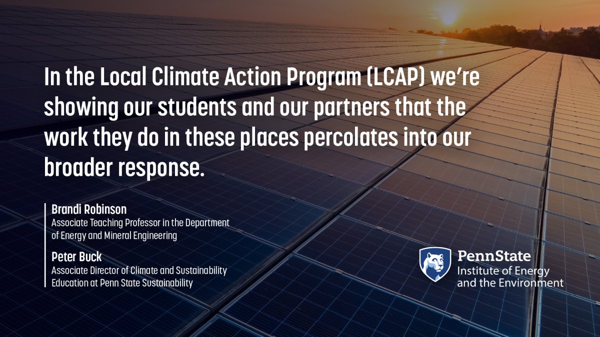 "In the Local Climate Action Program (LCAP) we're showing our students and our partners that the work they do in these places percolates into our broader response." -Brandi Robinson, Associate Teaching Professor in the Department of Energy and Mineral Engineering and Peter Buck, Associate Director of Climate and Sustainability Education at Penn State Sustainability