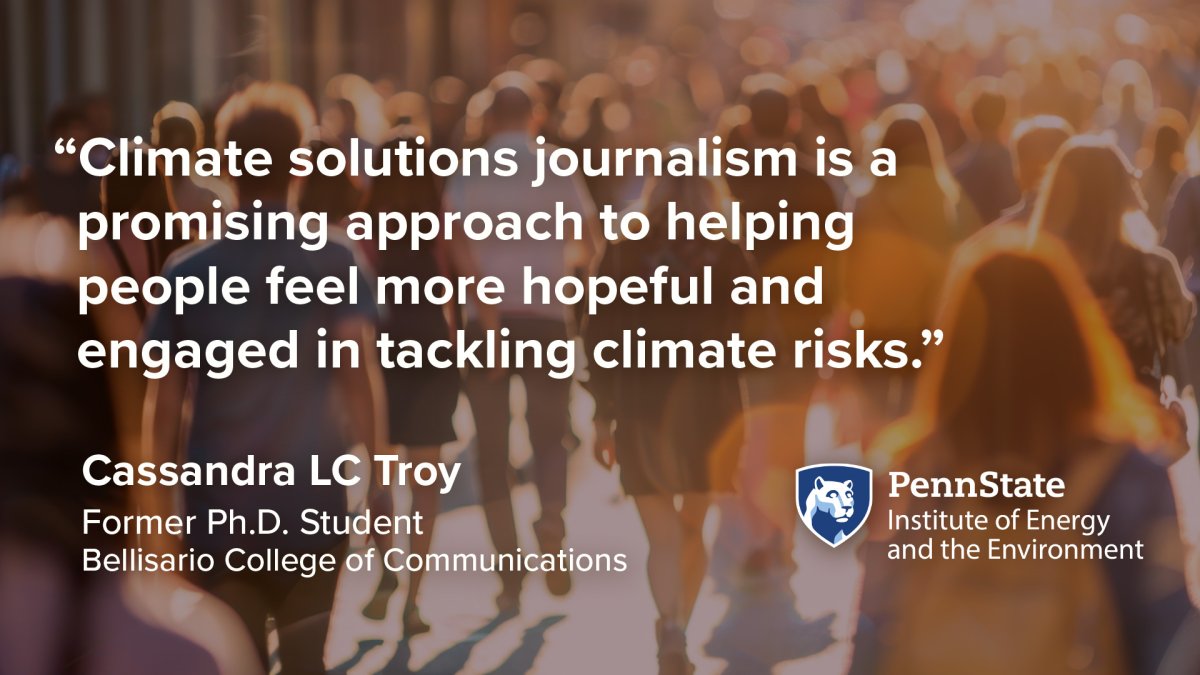 "Climate solutions journalism is a promising approach to helping people feel more hopeful and engaged in tackling climate risks." Cassandra LC Troy, Former Ph.D. student, Bellisario College of Communications. Penn State Institute of Energy and the Environment