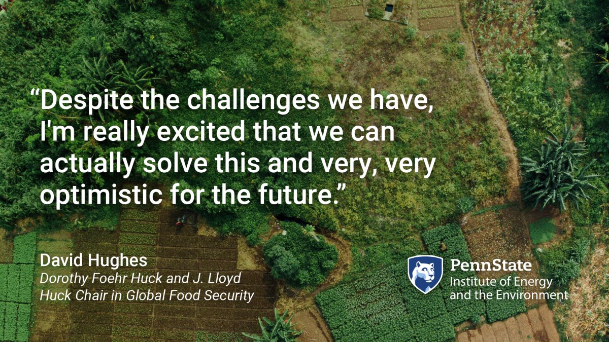 "Despite the challenges we have, I'm really excited that we can actually solve this and very, very optimistic for the future." David Hughes, Dorothy Foehr Huck and J. Lloyd Huck Chair in Global Food Security. Penn State Institute of Energy and the Environment. Quote with background of an aerial view of farm fields.