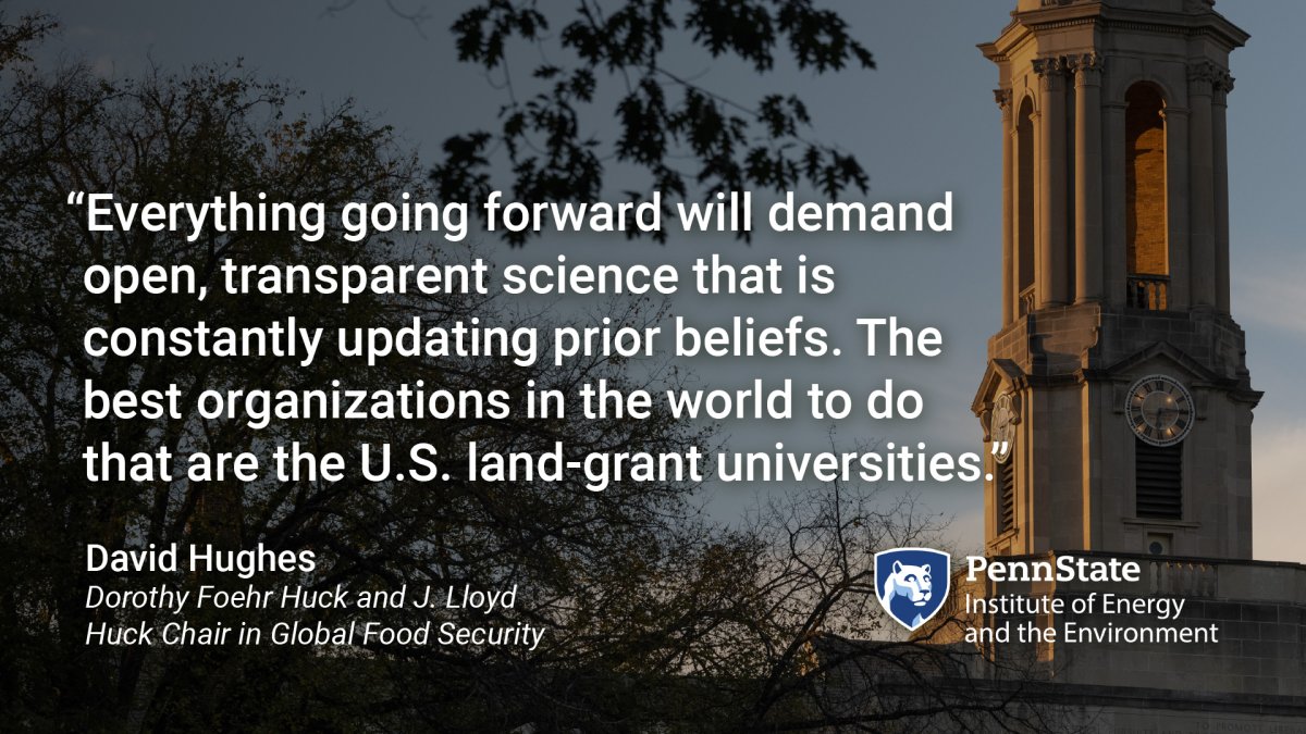 "Everything going forward will demand open, transparent science that is constantly updating prior beliefs. The best organizations in the world to do that are the U.S. land-grant universities." David Hughes, Dorothy Foehr Huck and J. Lloyd Huck Chair in Global Food Security. Penn State Institute of Energy and the Environment. Quote with background of the Old Main bell tower at Penn State