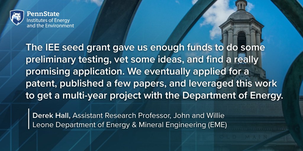 The IEE seed grant gave us enough funds to do some preliminary testing, vet some ideas, and find a really promising application. We eventually applied for a patent, published a few papers, and leveraged this work to get a multi-year project with the Department of Energy. Derek Hall, Assistant Research Professor, John and Willie Leone Department of Energy & Mineral Engineering (EME)