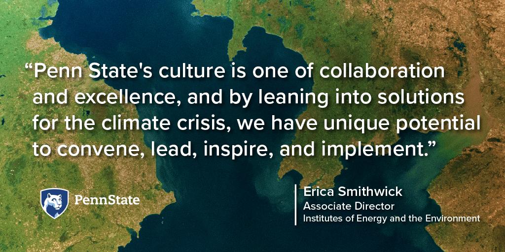 Penn State's culture is one of collaboration and excellence, and by leaning into solutions for the climate crisis, we have unique potential to convene, lead, inspire, and implement. Erica Smithwick, Associate Director, Institutes of Energy and the Environment