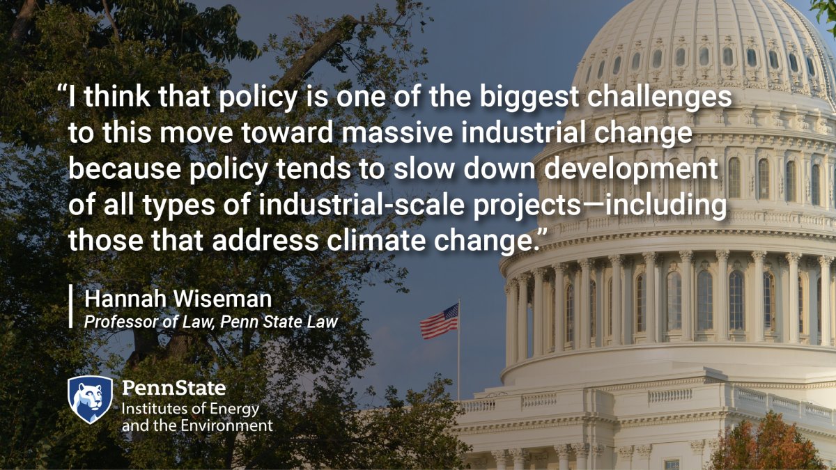 I think that policy is one of the biggest challenges to this move toward massive industrial change because policy tends to slow down development of all types of industrial-scale projects--including those that address climate change. Hannah Wiseman, Professor of Law, Penn State Law