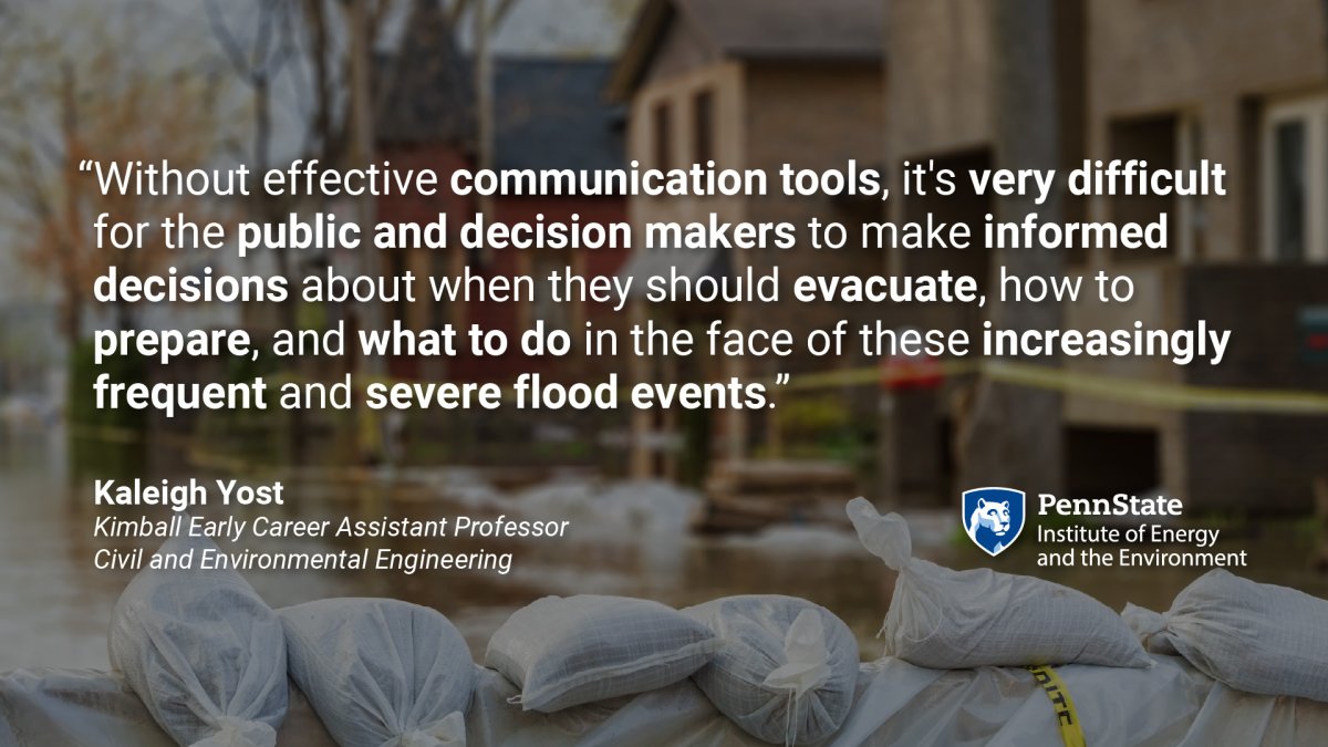 "Without effective communication tools, it's very difficult for the public and decision-makers to make informed decisions about when they should evacuate, how they should prepare, and what to do in the face of these increasingly frequent and severe flood events." Kaleigh Yost, Kimball Early Career Assistant Professor of Civil and Environmental Engineering. Quote over a background of a flooded street with sandbags.