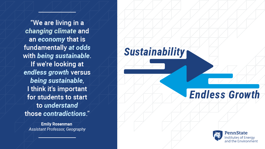 “We are living in a changing climate and an economy that is fundamentally at odds with being sustainable. If we're looking at endless growth versus being sustainable, I think it's important for students to startto understandthose contradictions." -Emily Roseman, Assistant Professor, Geography